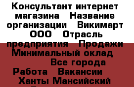 Консультант интернет магазина › Название организации ­ Викимарт, ООО › Отрасль предприятия ­ Продажи › Минимальный оклад ­ 15 000 - Все города Работа » Вакансии   . Ханты-Мансийский,Белоярский г.